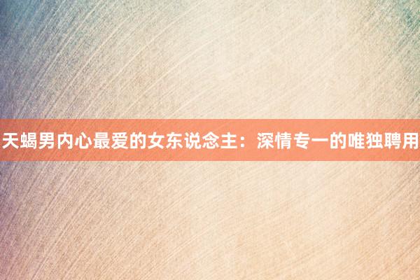 天蝎男内心最爱的女东说念主：深情专一的唯独聘用