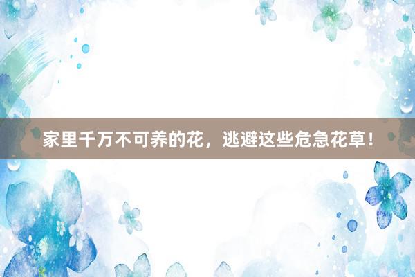 家里千万不可养的花，逃避这些危急花草！