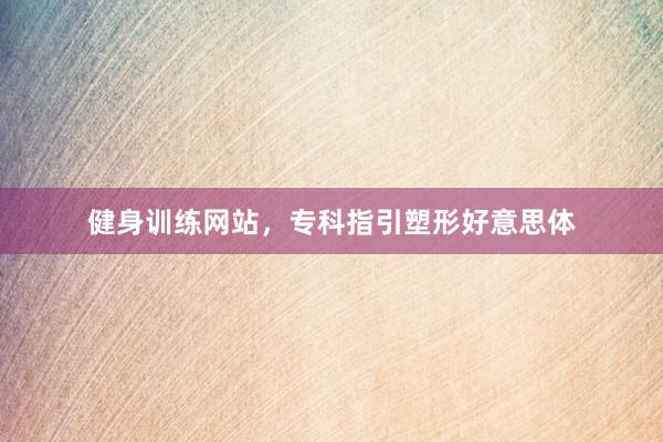 健身训练网站，专科指引塑形好意思体