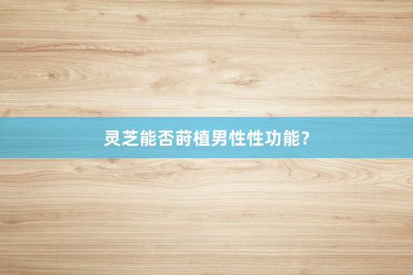 灵芝能否莳植男性性功能？